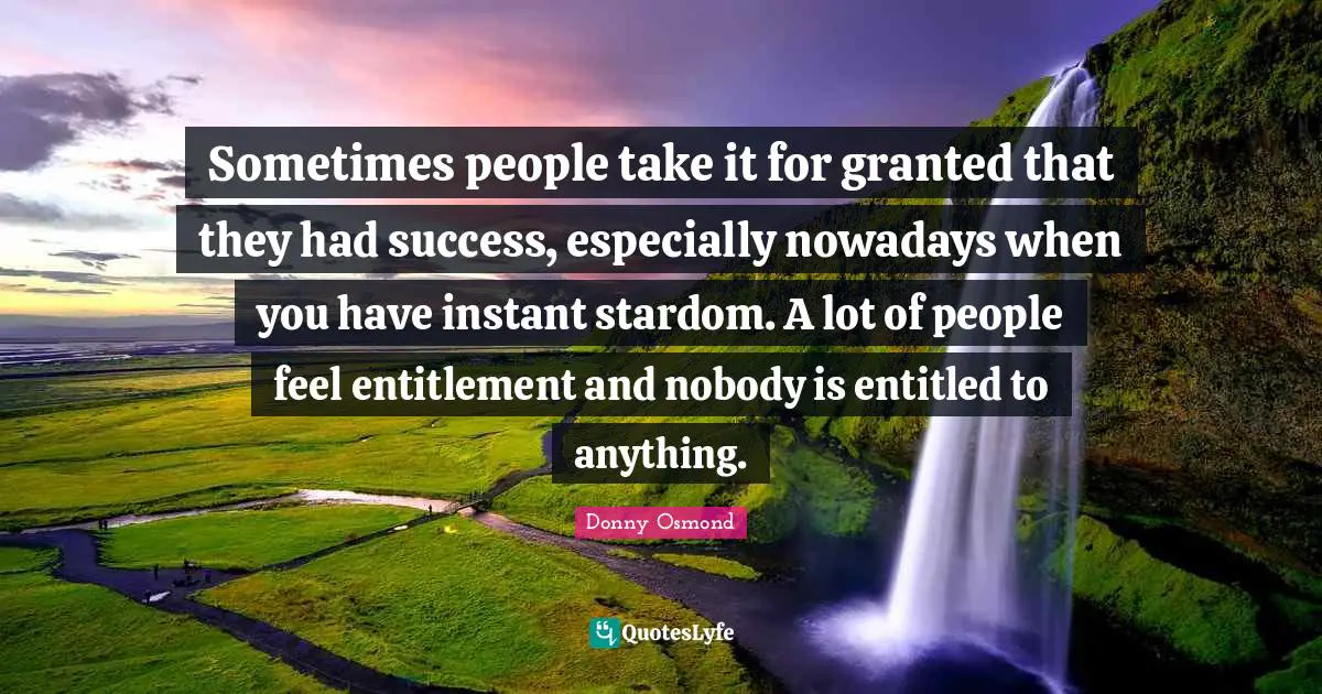 Sometimes people take it for granted that they had success, especially nowadays when you have instant stardom. A lot of people feel entitlement and nobody is entitled to anything.