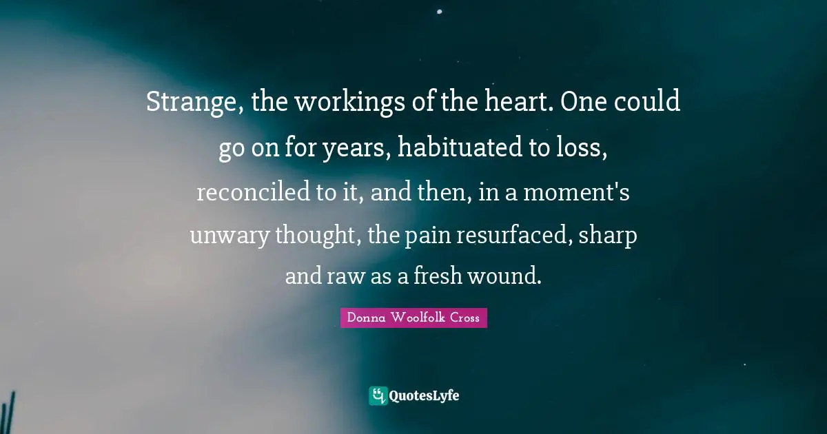 Strange, the workings of the heart. One could go on for years, habituated to loss, reconciled to it, and then, in a moment's unwary thought, the pain resurfaced, sharp and raw as a fresh wound.