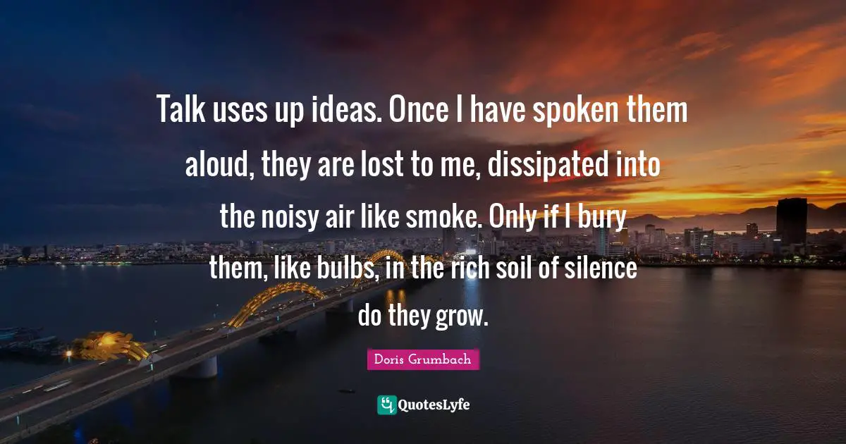 Talk uses up ideas. Once I have spoken them aloud, they are lost to me, dissipated into the noisy air like smoke. Only if I bury them, like bulbs, in the rich soil of silence do they grow.