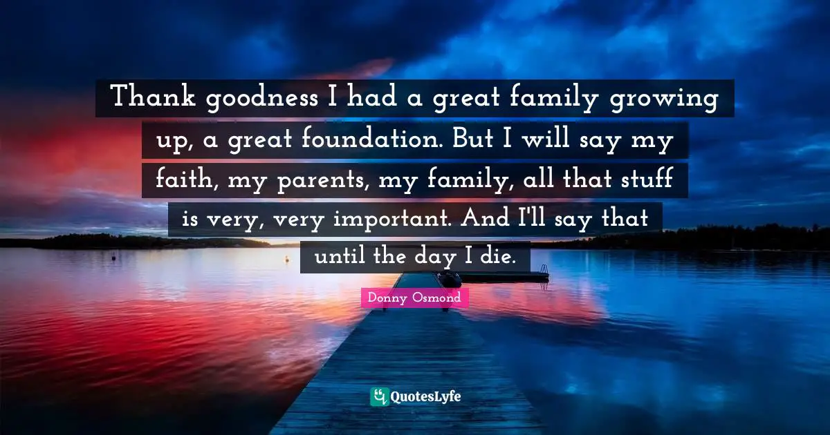 Thank goodness I had a great family growing up, a great foundation. But I will say my faith, my parents, my family, all that stuff is very, very important. And I'll say that until the day I die.