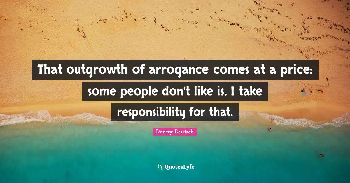 That outgrowth of arrogance comes at a price: some people don't like is. I take responsibility for that.