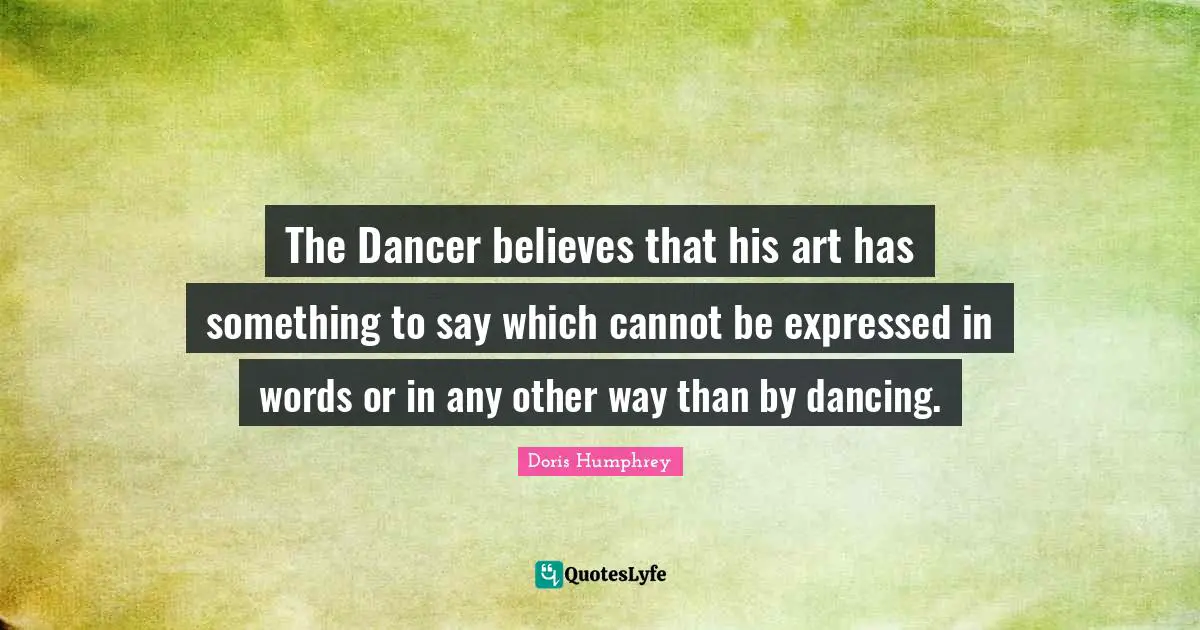 Doris Humphrey Quotes: "The Dancer believes that his art has something to say which cannot be expressed in words or in any other way than by dancing."