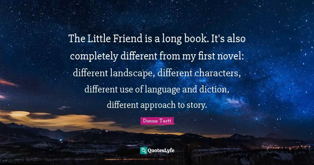 The Little Friend is a long book. It's also completely different from my first novel: different landscape, different characters, different use of language and diction, different approach to story.