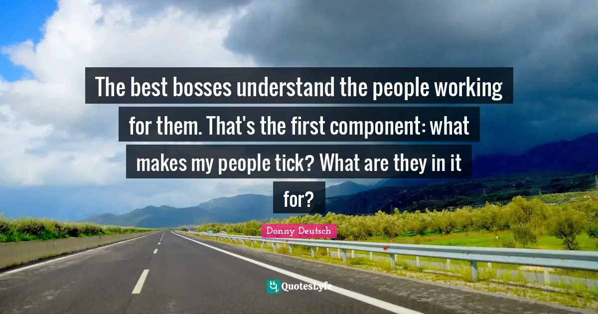 The best bosses understand the people working for them. That's the first component: what makes my people tick? What are they in it for?