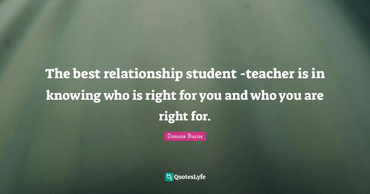 The best relationship student -teacher is in knowing who is right for you and who you are right for.