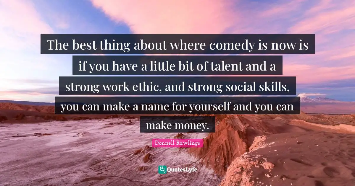 The best thing about where comedy is now is if you have a little bit of talent and a strong work ethic, and strong social skills, you can make a name for yourself and you can make money.