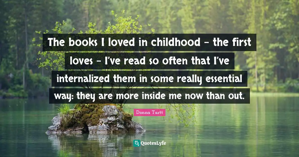 The books I loved in childhood - the first loves - I’ve read so often that I’ve internalized them in some really essential way: they are more inside me now than out.