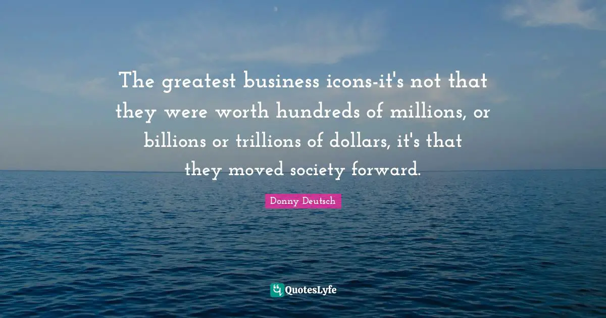 The greatest business icons-it's not that they were worth hundreds of millions, or billions or trillions of dollars, it's that they moved society forward.
