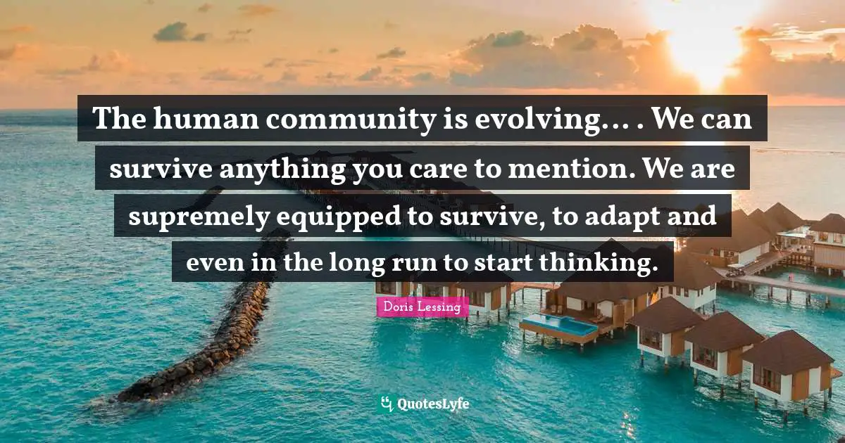 The human community is evolving... . We can survive anything you care to mention. We are supremely equipped to survive, to adapt and even in the long run to start thinking.