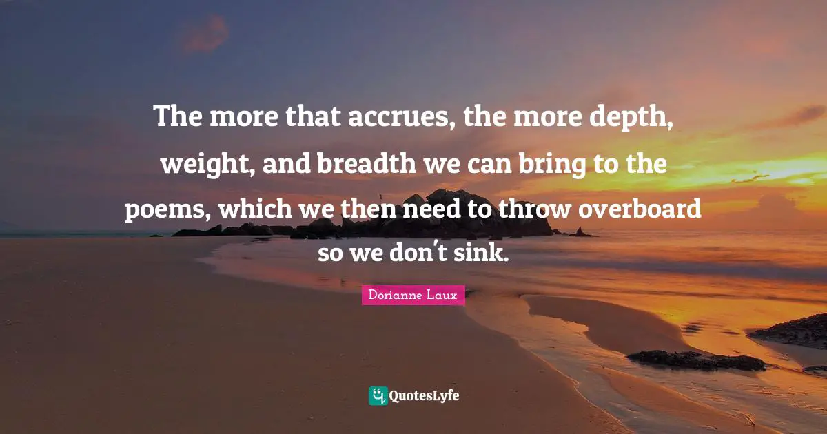 The more that accrues, the more depth, weight, and breadth we can bring to the poems, which we then need to throw overboard so we don't sink.