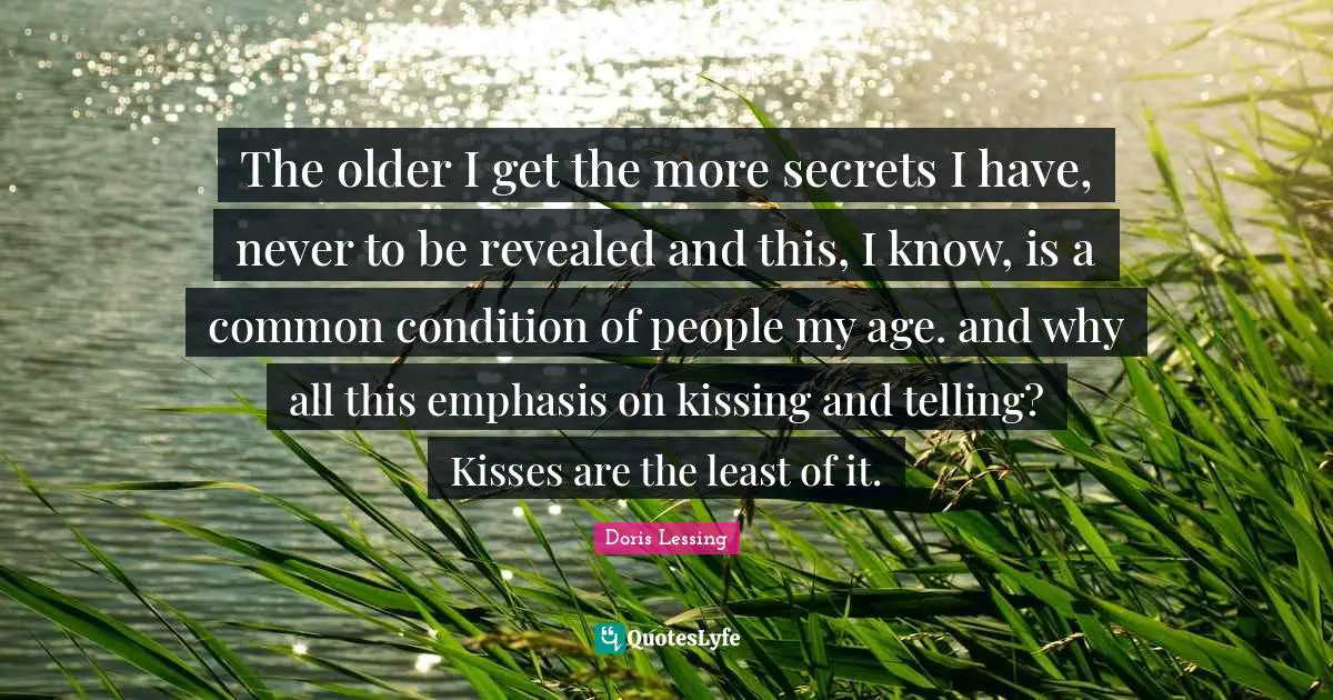 The older I get the more secrets I have, never to be revealed and this, I know, is a common condition of people my age. and why all this emphasis on kissing and telling? Kisses are the least of it.