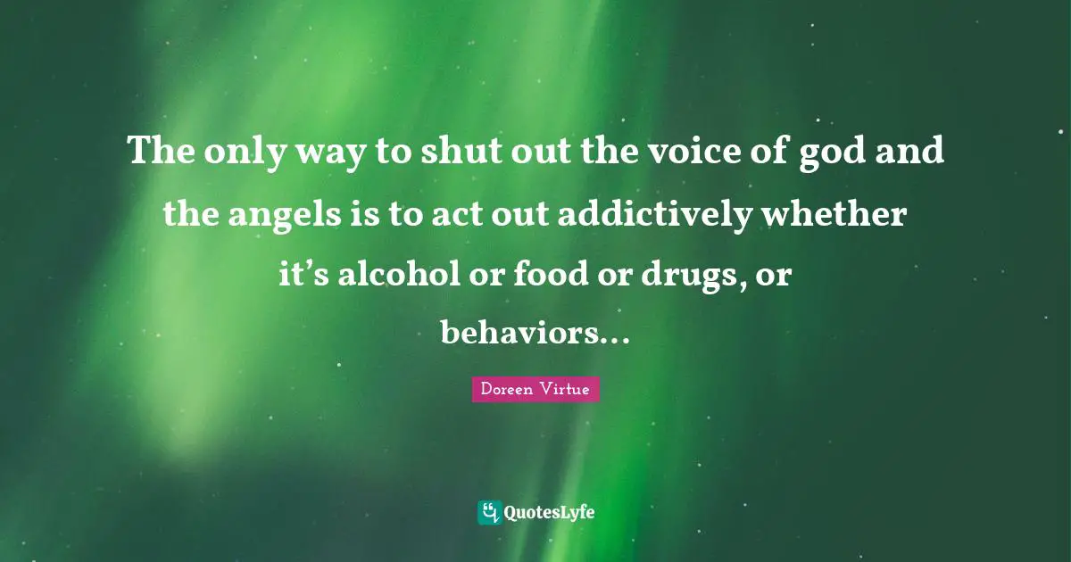 The only way to shut out the voice of god and the angels is to act out addictively whether it’s alcohol or food or drugs, or behaviors...
