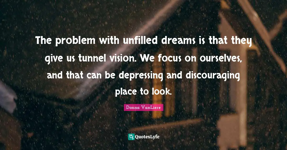 The problem with unfilled dreams is that they give us tunnel vision. We focus on ourselves, and that can be depressing and discouraging place to look.