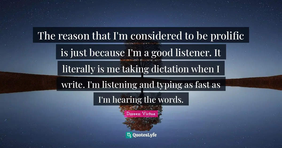 The reason that I'm considered to be prolific is just because I'm a good listener. It literally is me taking dictation when I write. I'm listening and typing as fast as I'm hearing the words.