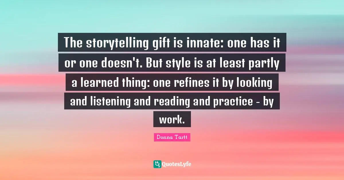 The storytelling gift is innate: one has it or one doesn't. But style is at least partly a learned thing: one refines it by looking and listening and reading and practice - by work.