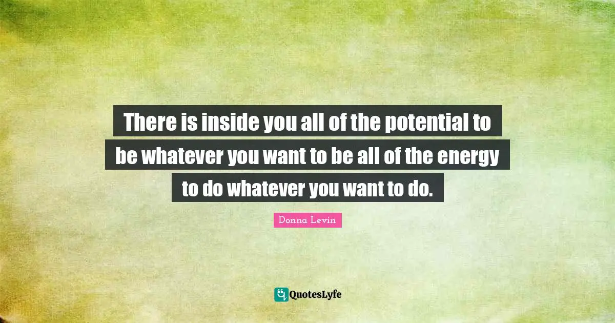 There is inside you all of the potential to be whatever you want to be all of the energy to do whatever you want to do.
