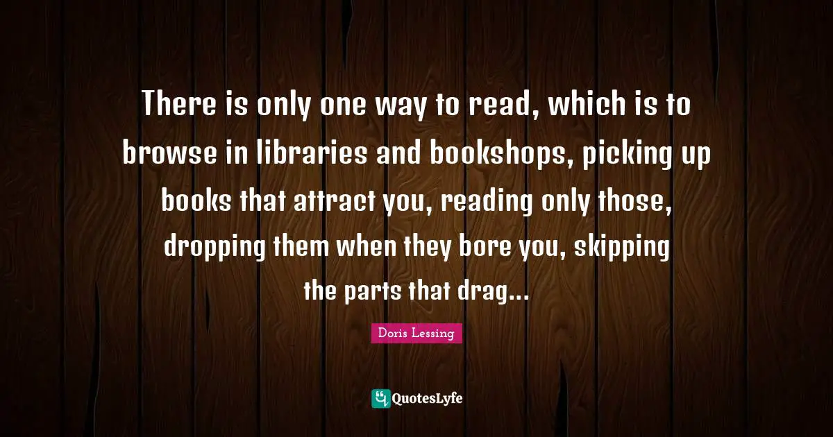 There is only one way to read, which is to browse in libraries and bookshops, picking up books that attract you, reading only those, dropping them when they bore you, skipping the parts that drag...