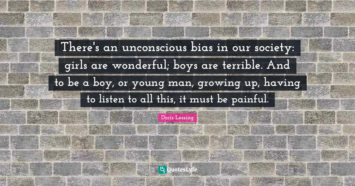 There's an unconscious bias in our society: girls are wonderful; boys are terrible. And to be a boy, or young man, growing up, having to listen to all this, it must be painful.