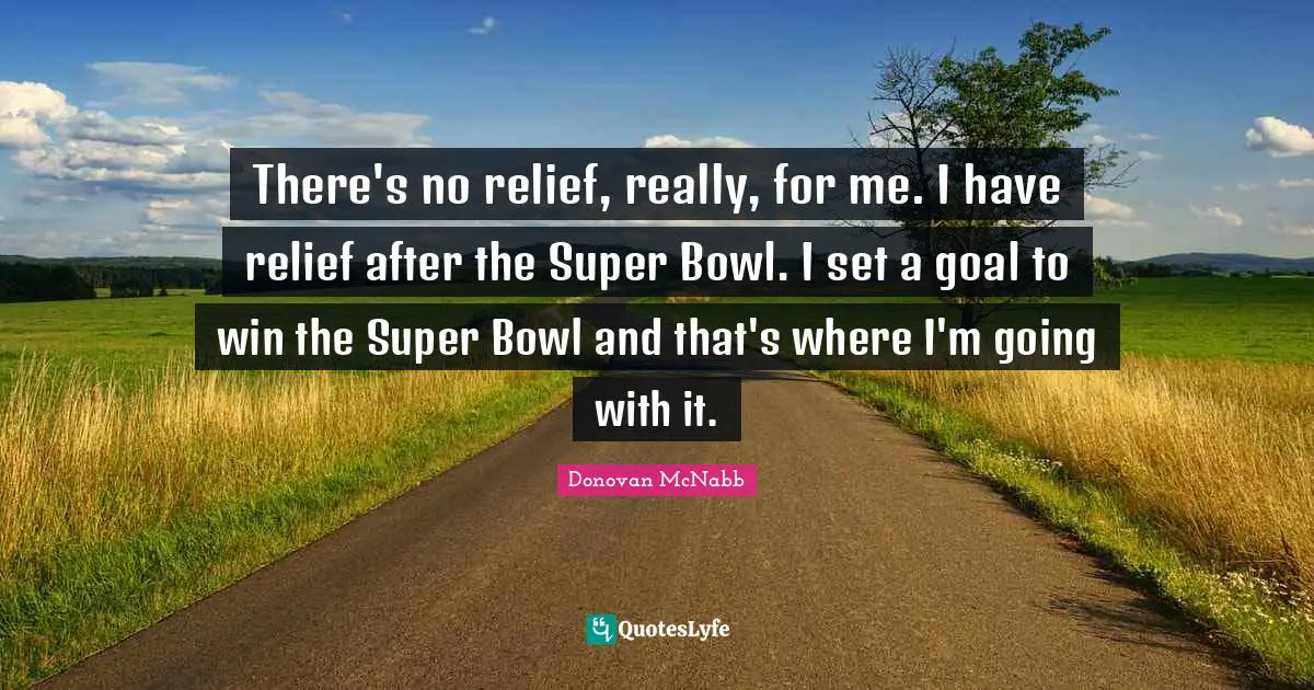 There's no relief, really, for me. I have relief after the Super Bowl. I set a goal to win the Super Bowl and that's where I'm going with it.