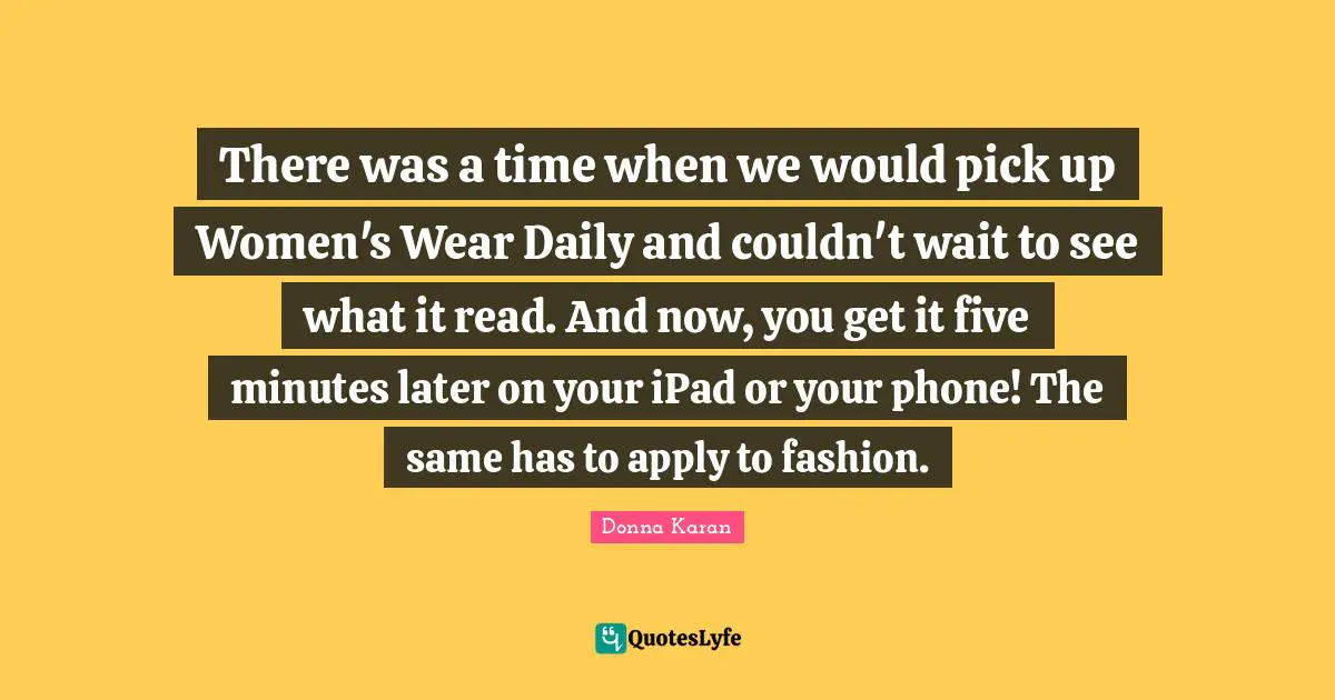 There was a time when we would pick up Women's Wear Daily and couldn't wait to see what it read. And now, you get it five minutes later on your iPad or your phone! The same has to apply to fashion.