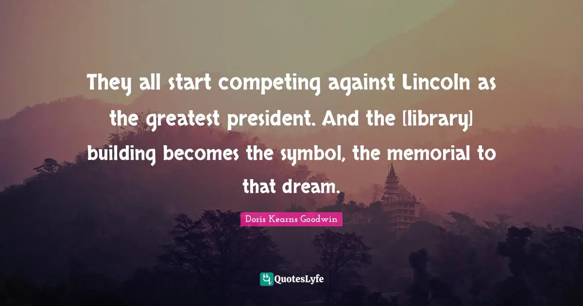 They all start competing against Lincoln as the greatest president. And the [library] building becomes the symbol, the memorial to that dream.