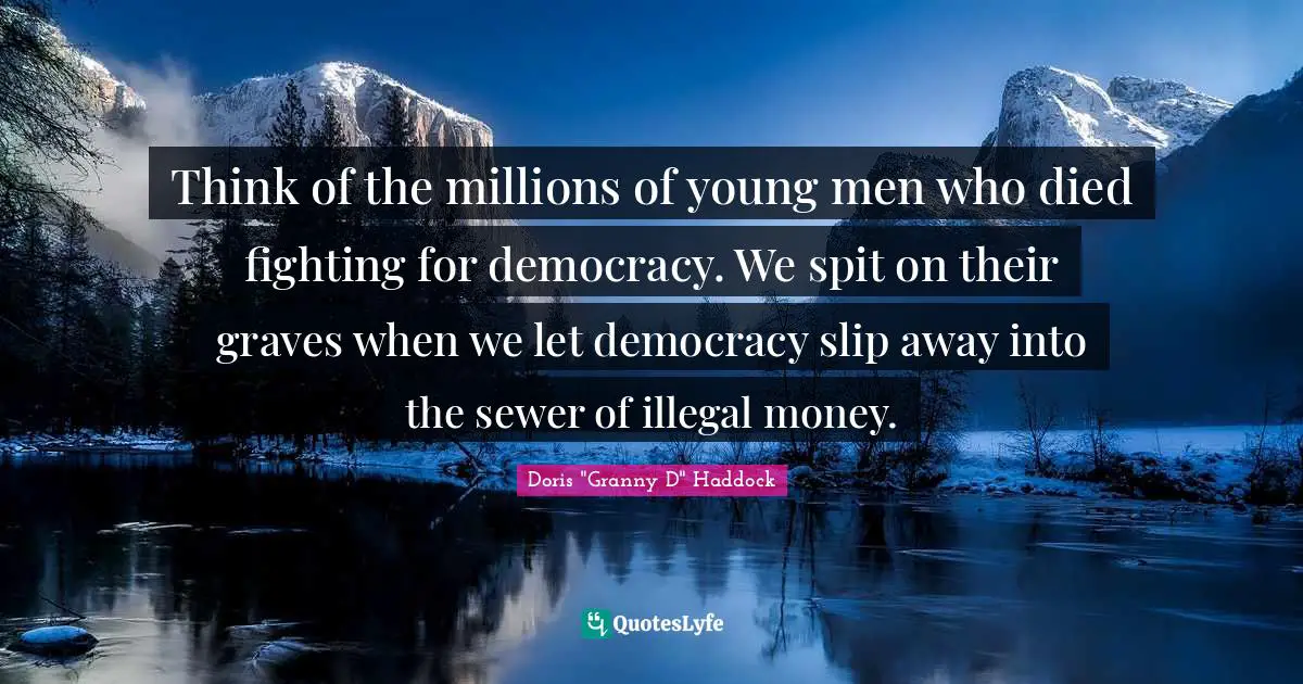 Think of the millions of young men who died fighting for democracy. We spit on their graves when we let democracy slip away into the sewer of illegal money.