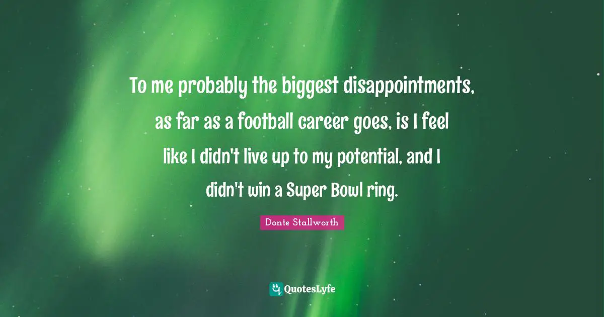 To me probably the biggest disappointments, as far as a football career goes, is I feel like I didn't live up to my potential, and I didn't win a Super Bowl ring.