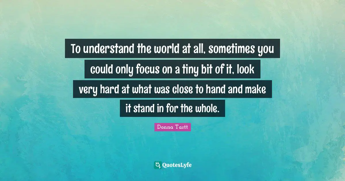 To understand the world at all, sometimes you could only focus on a tiny bit of it, look very hard at what was close to hand and make it stand in for the whole.