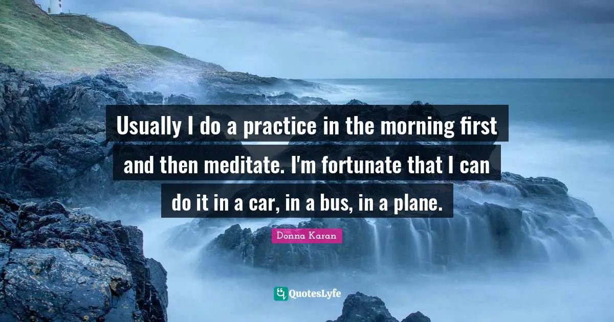 Usually I do a practice in the morning first and then meditate. I'm fortunate that I can do it in a car, in a bus, in a plane.