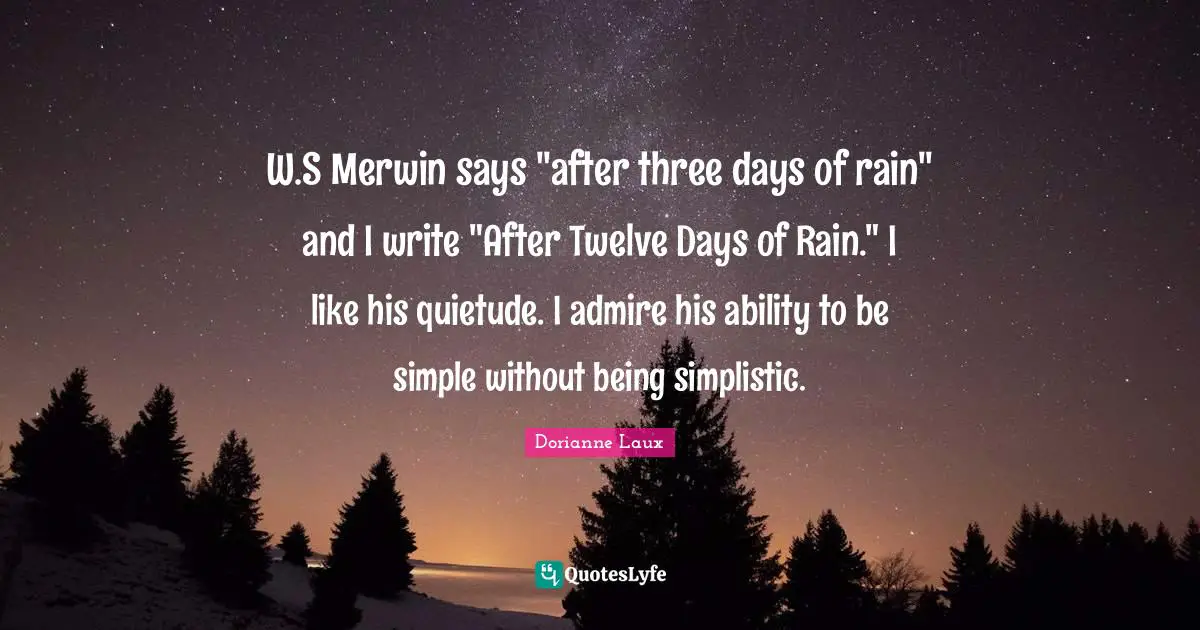 W.S Merwin says "after three days of rain" and I write "After Twelve Days of Rain." I like his quietude. I admire his ability to be simple without being simplistic.
