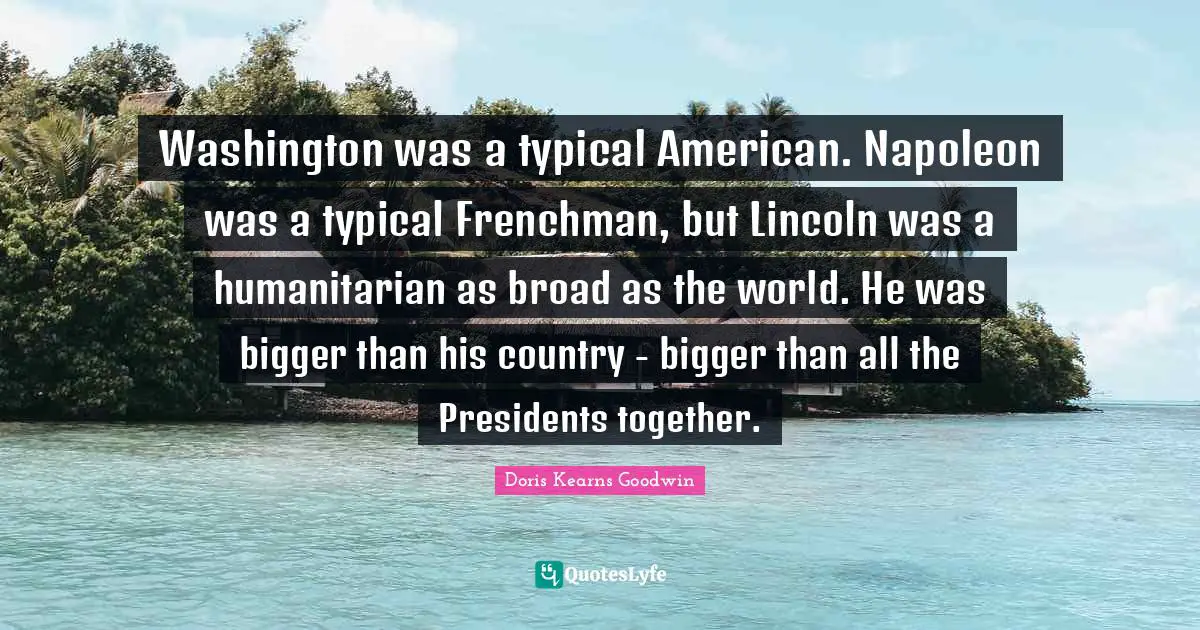 Washington was a typical American. Napoleon was a typical Frenchman, but Lincoln was a humanitarian as broad as the world. He was bigger than his country - bigger than all the Presidents together.
