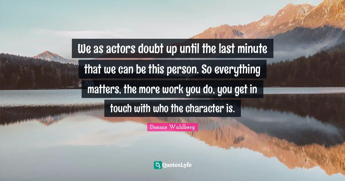 We as actors doubt up until the last minute that we can be this person. So everything matters, the more work you do, you get in touch with who the character is.