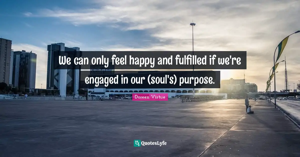 We can only feel happy and fulfilled if we're engaged in our (soul's) purpose.