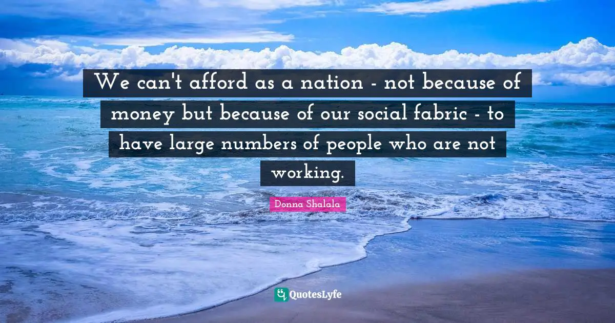 We can't afford as a nation - not because of money but because of our social fabric - to have large numbers of people who are not working.