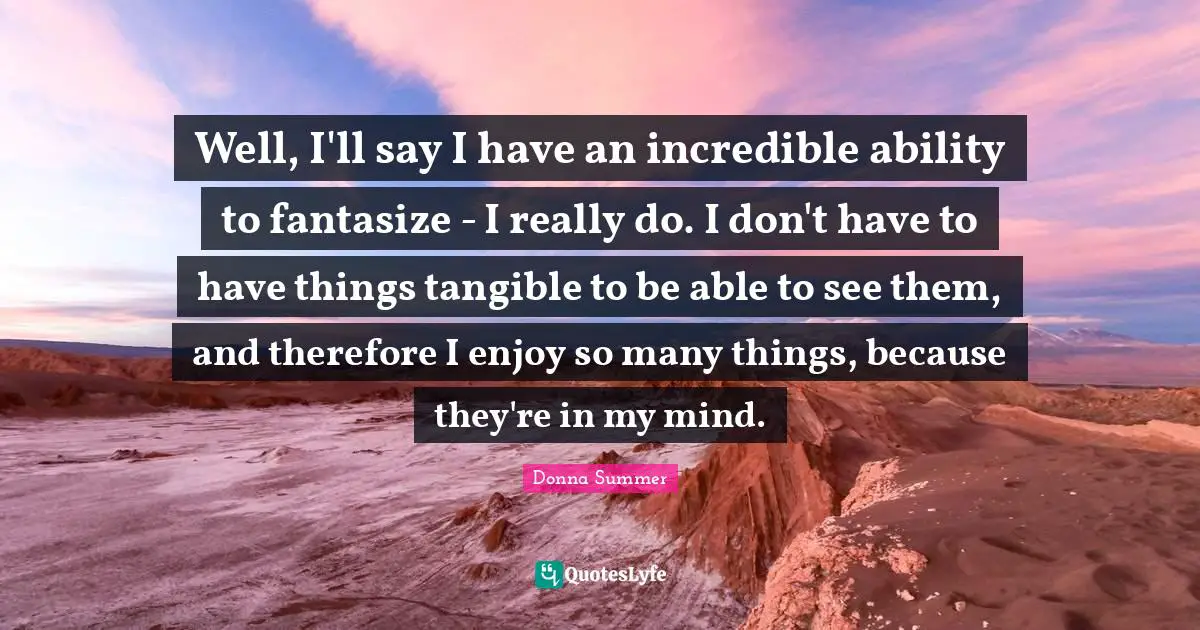 Well, I'll say I have an incredible ability to fantasize - I really do. I don't have to have things tangible to be able to see them, and therefore I enjoy so many things, because they're in my mind.