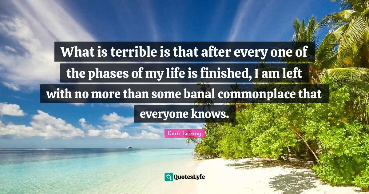 What is terrible is that after every one of the phases of my life is finished, I am left with no more than some banal commonplace that everyone knows.