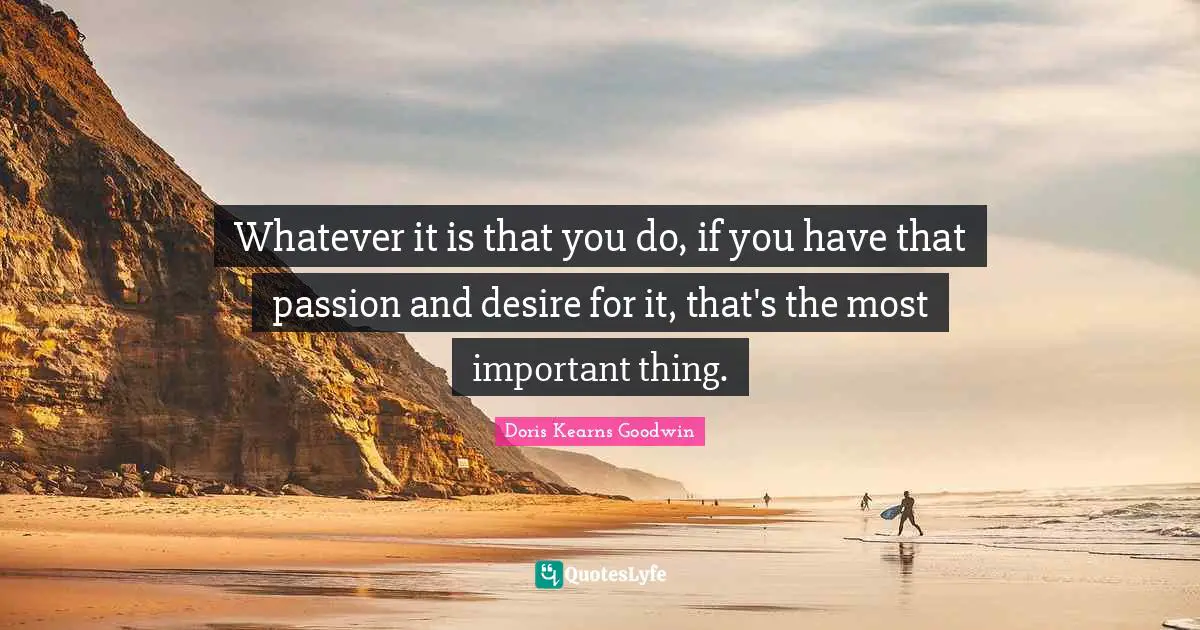 Whatever it is that you do, if you have that passion and desire for it, that's the most important thing.