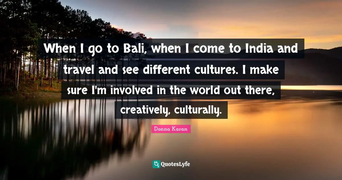 When I go to Bali, when I come to India and travel and see different cultures. I make sure I'm involved in the world out there, creatively, culturally.