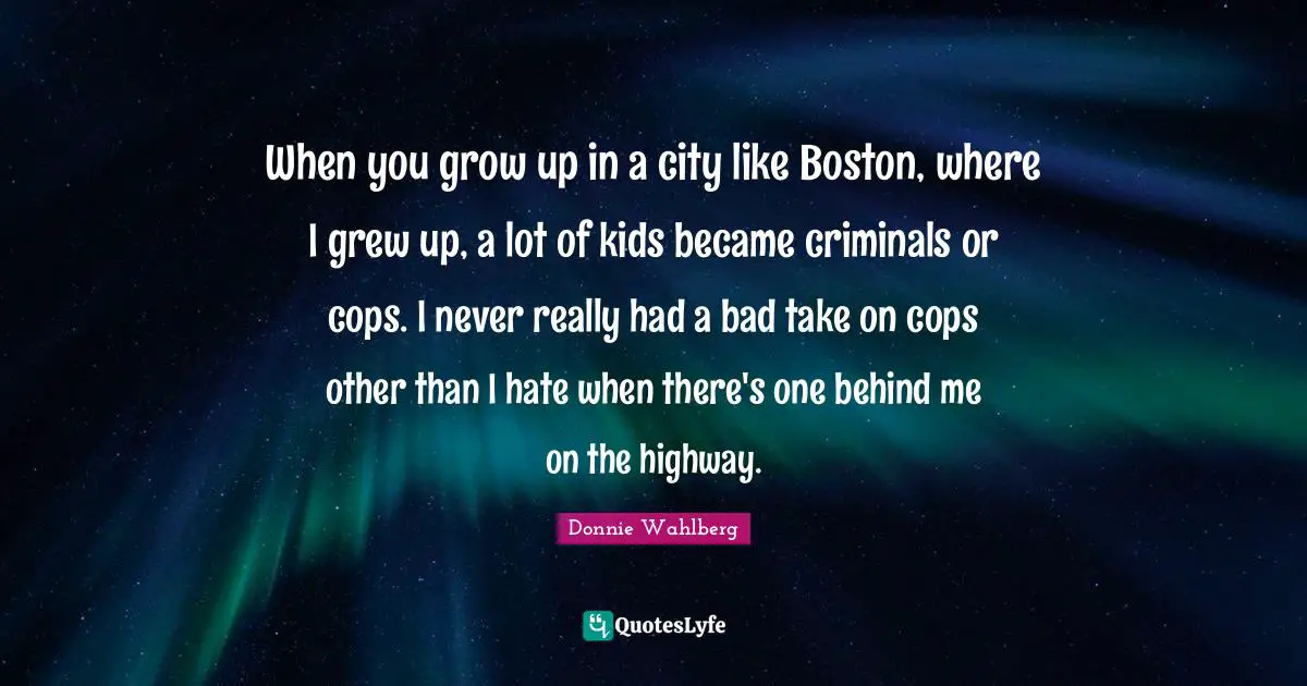 When you grow up in a city like Boston, where I grew up, a lot of kids became criminals or cops. I never really had a bad take on cops other than I hate when there's one behind me on the highway.