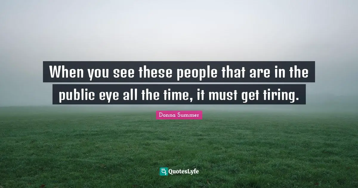 When you see these people that are in the public eye all the time, it must get tiring.