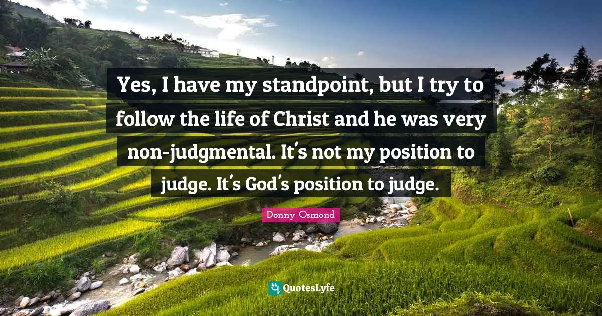 Yes, I have my standpoint, but I try to follow the life of Christ and he was very non-judgmental. It's not my position to judge. It's God's position to judge.