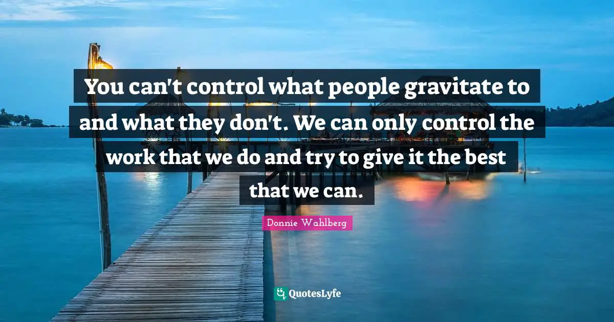 You can't control what people gravitate to and what they don't. We can only control the work that we do and try to give it the best that we can.