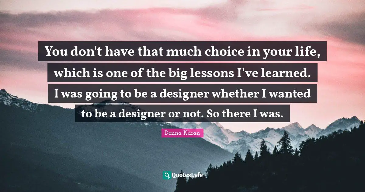 You don't have that much choice in your life, which is one of the big lessons I've learned. I was going to be a designer whether I wanted to be a designer or not. So there I was.