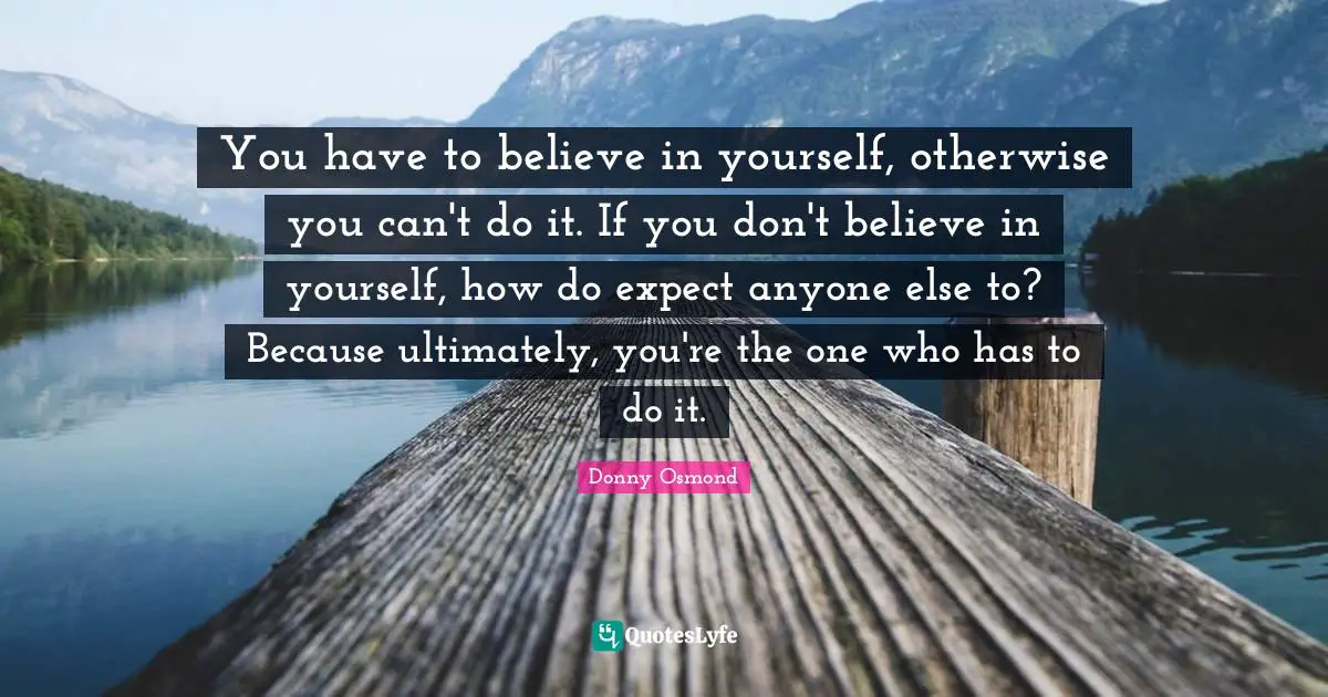 You have to believe in yourself, otherwise you can't do it. If you don't believe in yourself, how do expect anyone else to? Because ultimately, you're the one who has to do it.