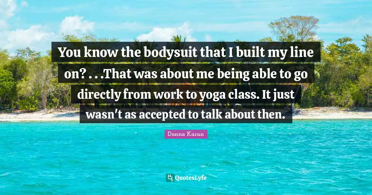 You know the bodysuit that I built my line on? . . .That was about me being able to go directly from work to yoga class. It just wasn't as accepted to talk about then.