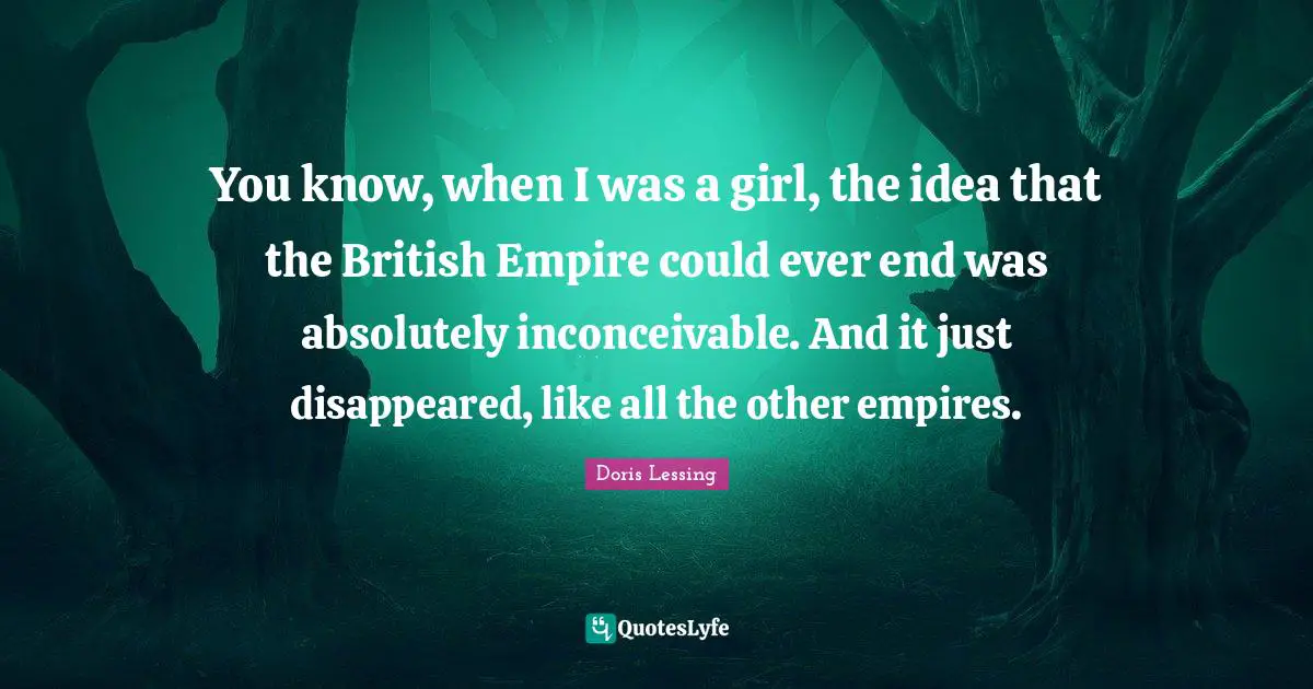 British Empire Quotes: "You know, when I was a girl, the idea that the British Empire could ever end was absolutely inconceivable. And it just disappeared, like all the other empires."