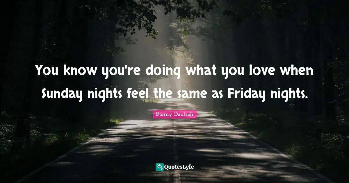 You know you're doing what you love when Sunday nights feel the same as Friday nights.