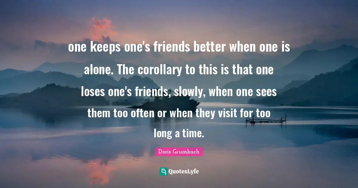 one keeps one's friends better when one is alone. The corollary to this is that one loses one's friends, slowly, when one sees them too often or when they visit for too long a time.