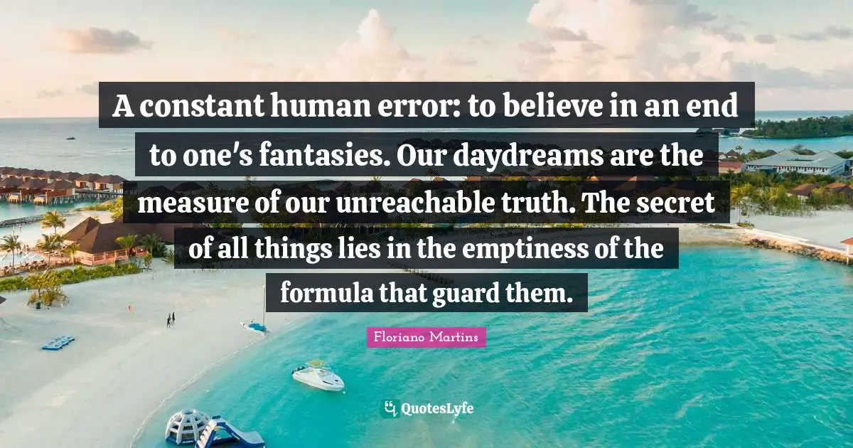 Floriano Martins Quotes: "A constant human error: to believe in an end to one's fantasies. Our daydreams are the measure of our unreachable truth. The secret of all things lies in the emptiness of the formula that guard them."