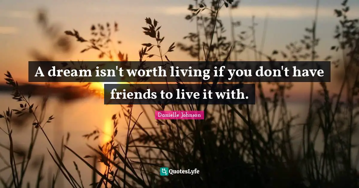 A dream isn't worth living if you don't have friends to live it with.